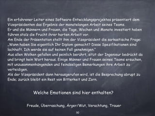 30
Ein erfahrener Leiter eines Software-Entwicklungsprojektes präsentiert dem
Vizepräsidenten das Ergebnis der monatelangen Arbeit seines Teams.
Er und die Männern und Frauen, die Tage, Wochen und Monate investiert haben
führen stolz die Frucht ihrer harten Arbeit vor.
Am Ende der Präsentation stellt ihm der Vizepräsident die sarkastische Frage:
„Wann haben Sie eigentlich Ihr Diplom gemacht? Diese Spezifikationen sind
lachhaft. Ich werde sie auf keinen Fall genehmigen.“
Aus allen Wolken gefallen und peinlich berührt, sitzt der Ingenieur bedrückt da
und bringt kein Wort heraus. Einige Männer und Frauen seines Teams ersuchen,
mit unzusammenhängenden und feindseligen Bemerkungen ihre Arbeit zu
verteidigen.
Als der Vizepräsident dann herausgerufen wird, ist die Besprechung abrupt zu
Ende; zurück bleibt ein Rest von Bitterkeit und Zorn.
Welche Emotionen sind hier enthalten?
Freude, Überraschung, Ärger/Wut, Verachtung, Trauer
 