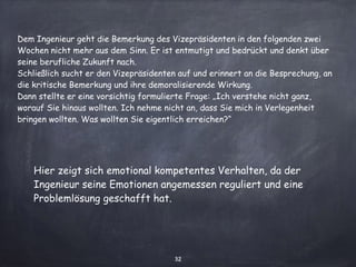 32
Dem Ingenieur geht die Bemerkung des Vizepräsidenten in den folgenden zwei
Wochen nicht mehr aus dem Sinn. Er ist entmutigt und bedrückt und denkt über
seine berufliche Zukunft nach.
Schließlich sucht er den Vizepräsidenten auf und erinnert an die Besprechung, an
die kritische Bemerkung und ihre demoralisierende Wirkung.
Dann stellte er eine vorsichtig formulierte Frage: „Ich verstehe nicht ganz,
worauf Sie hinaus wollten. Ich nehme nicht an, dass Sie mich in Verlegenheit
bringen wollten. Was wollten Sie eigentlich erreichen?“
Hier zeigt sich emotional kompetentes Verhalten, da der
Ingenieur seine Emotionen angemessen reguliert und eine
Problemlösung geschafft hat.
 