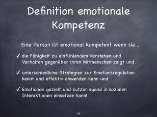 34
Deﬁnition emotionale
Kompetenz
Eine Person ist emotional kompetent wenn sie….

✓ die Fähigkeit zu einfühlendem Verstehen und
Verhalten gegenüber ihren Mitmenschen zeigt und

✓ unterschiedliche Strategien zur Emotionsregulation
kennt und effektiv anwenden kann und

✓ Emotionen gezielt und nutzbringend in sozialen
Interaktionen einsetzen kann!
 