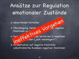 Ansätze zur Regulation
emotionaler Zustände
36
abwartendes Verhalten

Überzeugung, keinen Einﬂuss auf die eigenen
Emotionen zu haben

fortwährendes inneres Verharren in negativen
Gefühlszuständen („sich reinsteigern“)

Konzentration auf negative Emotionen
unkontrolliertes Ausleben negativer Emotionen
ineffektives Vorgehen
 