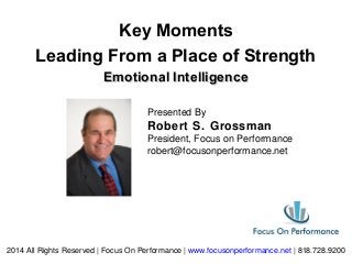 2014 All Rights Reserved | Focus On Performance | www.focusonperformance.net | 818.728.9200
Emotional IntelligenceEmotional Intelligence
Key Moments
Leading From a Place of Strength
Presented By
Robert S. Grossman
President, Focus on Performance
robert@focusonperformance.net
 