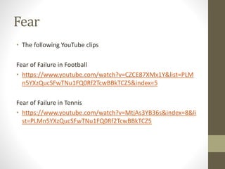 Fear
• The following YouTube clips
Fear of Failure in Football
• https://www.youtube.com/watch?v=CZCE87XMx1Y&list=PLM
n5YXzQucSFwTNu1FQ0Rf2TcwBBkTCZ5&index=5
Fear of Failure in Tennis
• https://www.youtube.com/watch?v=MtjAs3YB36s&index=8&li
st=PLMn5YXzQucSFwTNu1FQ0Rf2TcwBBkTCZ5
 