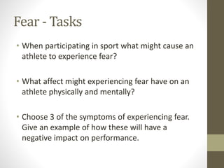 Fear - Tasks
• When participating in sport what might cause an
athlete to experience fear?
• What affect might experiencing fear have on an
athlete physically and mentally?
• Choose 3 of the symptoms of experiencing fear.
Give an example of how these will have a
negative impact on performance.
 