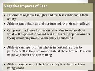 Fear
Negative Impacts of Fear
 Experience negative thoughts and feel less confident in their
ability
 Athletes can tighten up and perform below their normal level.
 Can prevent athletes from taking risks due to worry about
what will happen if it doesn’t work. This can stop performers
trying something inventive that may be succesful
 Athletes can lose focus on what is important in order to
perform well as they are worried about the outcome. This can
negatively affect decision making
 Athletes can become indecisive as they fear their decision
being wrong
 