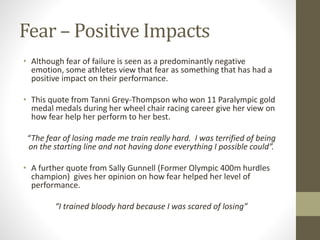 Fear – Positive Impacts
• Although fear of failure is seen as a predominantly negative
emotion, some athletes view that fear as something that has had a
positive impact on their performance.
• This quote from Tanni Grey-Thompson who won 11 Paralympic gold
medal medals during her wheel chair racing career give her view on
how fear help her perform to her best.
“The fear of losing made me train really hard. I was terrified of being
on the starting line and not having done everything I possible could”.
• A further quote from Sally Gunnell (Former Olympic 400m hurdles
champion) gives her opinion on how fear helped her level of
performance.
“I trained bloody hard because I was scared of losing”
 