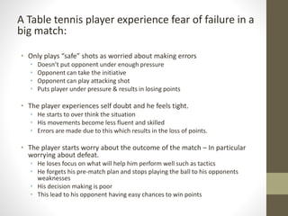 A Table tennis player experience fear of failure in a
big match:
• Only plays “safe” shots as worried about making errors
• Doesn’t put opponent under enough pressure
• Opponent can take the initiative
• Opponent can play attacking shot
• Puts player under pressure & results in losing points
• The player experiences self doubt and he feels tight.
• He starts to over think the situation
• His movements become less fluent and skilled
• Errors are made due to this which results in the loss of points.
• The player starts worry about the outcome of the match – In particular
worrying about defeat.
• He loses focus on what will help him perform well such as tactics
• He forgets his pre-match plan and stops playing the ball to his opponents
weaknesses
• His decision making is poor
• This lead to his opponent having easy chances to win points
 