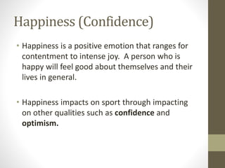 Happiness (Confidence)
• Happiness is a positive emotion that ranges for
contentment to intense joy. A person who is
happy will feel good about themselves and their
lives in general.
• Happiness impacts on sport through impacting
on other qualities such as confidence and
optimism.
 