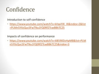 Confidence
Introduction to self-confidence
• https://www.youtube.com/watch?v=kIIqxYJX_I4&index=2&list
=PLMn5YXzQucSFwTNu1FQ0Rf2TcwBBkTCZ5
Impacts of confidence on performance
• https://www.youtube.com/watch?v=XB590DzHpM8&list=PLM
n5YXzQucSFwTNu1FQ0Rf2TcwBBkTCZ5&index=3
 