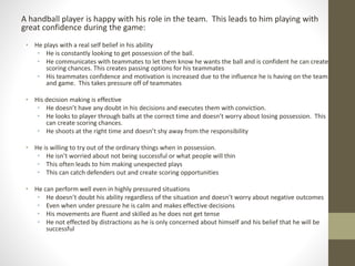 A handball player is happy with his role in the team. This leads to him playing with
great confidence during the game:
• He plays with a real self belief in his ability
• He is constantly looking to get possession of the ball.
• He communicates with teammates to let them know he wants the ball and is confident he can create
scoring chances. This creates passing options for his teammates
• His teammates confidence and motivation is increased due to the influence he is having on the team
and game. This takes pressure off of teammates
• His decision making is effective
• He doesn’t have any doubt in his decisions and executes them with conviction.
• He looks to player through balls at the correct time and doesn’t worry about losing possession. This
can create scoring chances.
• He shoots at the right time and doesn’t shy away from the responsibility
• He is willing to try out of the ordinary things when in possession.
• He isn’t worried about not being successful or what people will thin
• This often leads to him making unexpected plays
• This can catch defenders out and create scoring opportunities
• He can perform well even in highly pressured situations
• He doesn’t doubt his ability regardless of the situation and doesn’t worry about negative outcomes
• Even when under pressure he is calm and makes effective decisions
• His movements are fluent and skilled as he does not get tense
• He not effected by distractions as he is only concerned about himself and his belief that he will be
successful
 