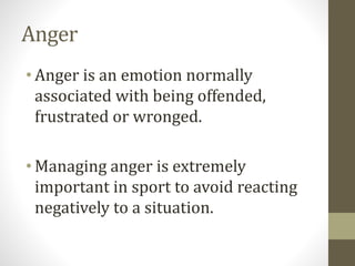 Anger
• Anger is an emotion normally
associated with being offended,
frustrated or wronged.
• Managing anger is extremely
important in sport to avoid reacting
negatively to a situation.
 