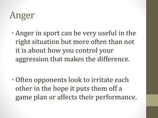 Anger
• Anger in sport can be very useful in the
right situation but more often than not
it is about how you control your
aggression that makes the difference.
• Often opponents look to irritate each
other in the hope it puts them off a
game plan or affects their performance.
 