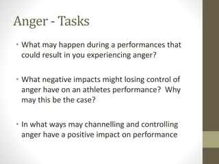 Anger - Tasks
• What may happen during a performances that
could result in you experiencing anger?
• What negative impacts might losing control of
anger have on an athletes performance? Why
may this be the case?
• In what ways may channelling and controlling
anger have a positive impact on performance
 