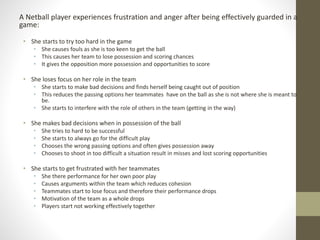 A Netball player experiences frustration and anger after being effectively guarded in a
game:
• She starts to try too hard in the game
• She causes fouls as she is too keen to get the ball
• This causes her team to lose possession and scoring chances
• It gives the opposition more possession and opportunities to score
• She loses focus on her role in the team
• She starts to make bad decisions and finds herself being caught out of position
• This reduces the passing options her teammates have on the ball as she is not where she is meant to
be.
• She starts to interfere with the role of others in the team (getting in the way)
• She makes bad decisions when in possession of the ball
• She tries to hard to be successful
• She starts to always go for the difficult play
• Chooses the wrong passing options and often gives possession away
• Chooses to shoot in too difficult a situation result in misses and lost scoring opportunities
• She starts to get frustrated with her teammates
• She there performance for her own poor play
• Causes arguments within the team which reduces cohesion
• Teammates start to lose focus and therefore their performance drops
• Motivation of the team as a whole drops
• Players start not working effectively together
 