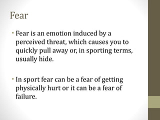 Fear
• Fear is an emotion induced by a
perceived threat, which causes you to
quickly pull away or, in sporting terms,
usually hide.
• In sport fear can be a fear of getting
physically hurt or it can be a fear of
failure.
 