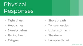 Physical
Responses
- Tight chest
- Headaches
- Sweaty palms
- Racing heart
- Fatigue
- Short breath
- Tense muscles
- Upset stomach
- Shakiness
- Lump in throat
Linda Flores 2018
 