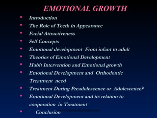 EMOTIONAL GROWTH
 Introduction
 The Role of Teeth in Appearance
 Facial Attractiveness
 Self Concepts
 Emotional development From infant to adult
 Theories of Emotional Development
 Habit Intervention and Emotional growth
 Emotional Development and Orthodontic
Treatment need
 Treatment During Preadolescence or Adolescence?
 Emotional Development and its relation to
cooperation in Treatment
 Conclusionwww.indiandentalacademy.com
 