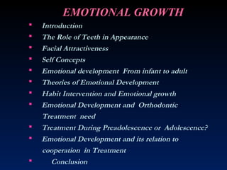 EMOTIONAL GROWTH
 Introduction
 The Role of Teeth in Appearance
 Facial Attractiveness
 Self Concepts
 Emotional development From infant to adult
 Theories of Emotional Development
 Habit Intervention and Emotional growth
 Emotional Development and Orthodontic
Treatment need
 Treatment During Preadolescence or Adolescence?
 Emotional Development and its relation to
cooperation in Treatment
 Conclusion
 
