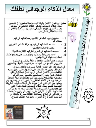 10 
معدل الذكاء الوجداني لطفلك 
ممكن ان نكون الأفضل بكوننا أباء )ولسنا معلمين ! ( لتحسين 
معدل الذكاء الوجداني بتشكيل الذكاء العاطفى فى سلوكنا 
بطريقة أخرى. الأباء الذين فى مقدرتهم مساعدة الأطفال ذو 
الذكاء العاطفى العالى هم : 
1. منتبهين جيداً لمشاعر ابنائهم ومساعدتهم فى فهم 
مشاعرهم 
مساعدة اطفالهم فى فهم ومعرفة مشاعر الأخريين · .2 
· تحديد الاهداف لاطفالهم · .3 
· 4. مساعدة اطفالهم في تطوير نظرتهم التفاؤلية للحياة 
5. الإمداد بالروابط والحدود والاتجاهات حتى يصبح أطفالنا 
· أعضاء مسئولة في المجتمع 
مساندة عملية تطوير الكفاءة و الثقة بالنفس و المثابرة 
ضرورى للنجاح فى المهمات مع التدريب اللطيف والتدقيق. 
في العادة هذه اكثر الطرق فعالية لمساعدة الأطفال. تجاهل 
العواطف يكون عادة للتغلب علي المخاوف التي تتقبل جميع 
الانفعالات،او الانفعال السلبي لردود أفعال الأطفال لن تفيد 
الأطفال الذين يطوروا إحساسهم بأنفسهم ومهارات هم 
محتاجين لها للنجاح.يوجد كثير من الكتابات الرائجة المتاحة 
عن مبادئ معدل الذكاء العاطفى. الوالدين لابد ان يختاروا وان 
يبحثوا عن كتب التي تكون مبينة على أبحاث حقيقية، الطريقة 
الهندسية لتنمية معدل الذكاء الوجداني للطفل تكون على 
الأرجح إيجابية. أحسن نصيحة للوالدين يمكن ان تكون هي 
قضاء وقت أقل فى التركيز على ما يجب أن يكون عليه أطفالنا 
ووقت اكبر في إمتاع ومساعدة أطفالنا بصورة متفائلة ،و 
التوقعات الكبيرة ) الواقعية( ، والتوجيه اللطيف للنجاح. 
 