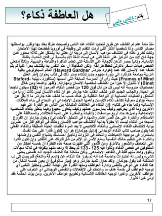 17 
هل العاطفة ذكاء؟ 
منذ مائة عام تم الكشف عن طرق لتحديد الذكاء عند الناس وأصبحت طرقا يعتد بها وتقرر بواسطتها 
مصائر الناس وأنا شخصيا أتذكر أنني أردت التقدم إلى وظيفة في أوروبا فخضعت لهذا الامتحان 
ولفت نظري دقته في اكتشاف مواهب الإنسان إلى درجة أن عقلي بدأ يشتغل على ثلاثة محاور فمن 
جهة كان لابد من التركيز على اللغة التي هي ليست اللغة الأم بالنسبة لي فكان الحديث باللغة 
الألمانية. وثانيا حصر الذهن للإجابة على الأسئلة التي تعتمد الذاكرة والنباهة والبديهة. وثالثا أمتعني 
الفحص فبدأت أسخر ذاكرتي لحفظ طرائقه. ولكن المفاجأة أن علم النفس بدأ يكتشف بحر اً غنيا لم يتم 
العالم السيكولوجي بكلية )Haward Gardner كشفه عند الإنسان. فقد عمد )هوارد جاردنر 
التربية بجامعة هارفارد إلى بلورة مفهوم جديد للذكاء صدر ذلك في كتاب بعنوان )أطر العقل 
Staford- حيث رأى أن المدرسة السابقة التي أسسها )ستافورد ـ بينيه )Frames of Mind 
لا تتناول إلا حيزاً من اكتشاف شخصية الإنسان ومهاراته. وظهر واضحا ومن خلال )Binet 
سيكون ناجحا )IQ( إحصائيات مدروسة أنه ليس كل من نال فوق 120 من فحص الذكاء المرموز له 
في الحياة. والجانب الجديد الذي كشف النقاب عنه جاردنر هو أن ذكاء الإنسان ليس ثلاث زوايا من 
المنطق والعمليات الحسابية أو البراعة اللفظية بل هناك حسب ما كشف عنه جاردنر ما لا يقل عن 
سبعة جداول معرفية تكشف ذكاء الإنسان وأهمها الجدول الاجتماعي أي النجاح في بناء العلاقات 
الإنسانية وكما جاء في كتابه: )إن الذكاء في العلاقات المتبادلة بين الناس هو القدرة على فهم 
الآخرين وما الذي يحركهم وكيف يمارسون عملهم وكيف يتعاون معهم( وفيما يتعلق بذكاء الشخصية 
الاجتماعية وتميزها حدد أربع مواصفات: )القيادة والمقدرة على تنمية العلاقات. والمحافظة على 
الأصدقاء. والقدرة على حل الصراعات. والمهارة في التحليل الاجتماعي( ويقول جاردنر إن الفروع 
السبعة من الذكاء ليست إلا حقولاً بدائية لاكتشاف مواهب الإنسان وهناك في الواقع أكثر من عشرين 
بوابة لاكتشاف الذكاء الإنساني. والذكاء الأكاديمي لا يعد المرء لتقلبات الحياة المخيفة والذكاء الفعلي 
كما يقول صاحب كتاب الذكاء الوجداني )دانيل جولمان( هو أن: )تكون قادرا على حث نفسك 
باستمرار في مواجهة الإحباطات والتحكم في النزوات وتأجيل إحساسك بإشباع النفس وإرضائها 
والقدرة على تنظيم حالتك النفسية ومنع الأسى أو الألم من شل قدرتك على التفكير وأن تكون قادرا 
على التعاطف والشعور بالأمل(. ومن الأمور التي أظهرت صحة هذه النظرة أن خمسة أطفال من 
المتفوقين في فحص الذكاء ونالوا فيه 125 ـ 133 لم يحظ إلا واحد منهم بتفوقه في ثلاثة مجالات. 
وتفوق واحد منهم فقط في التفاهم الاجتماعي. ولكن مشكلة هذا الكشف الجديد أنه غامض بعض 
الشيء وليس له اختبارات واضحة كما أنه لم يفرز هذا الذكاء عن )المعرفة واللغة( فلم يصل إلى لب 
المشكلة كما يقول جولمان. ولقد حاول تلميذ جاردنر وهو )بيتر سالوفي( أن يعين خمسة أشكال من 
هذا الذكاء هي الوعي بالنفس وإدارة العواطف ومنها القدرة على تهدئة النفس وتحفيز النفس أي 
توجيه العواطف في خدمة هدف ما والتحكم في الانفعالات والتقمص الوجداني أي التعرف على 
عواطف الآخرين. وأخيرا توجيه العلاقات الإنسانية وتطويع عواطف الآخرين، ومن يؤت الحكمة فقد 
أوتي خيرا كثيرا. 
 