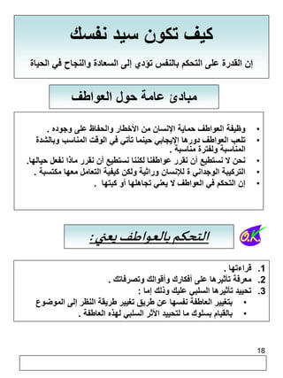 18 
كيف تكون سيد نفسك 
إن القدرة على التحكم بالنفس تؤدي إلى السعادة والنجاح في الحياة 
مبادئ عامة حول العواطف 
• وظيفة العواطف حماية الإنسان من الأخطار والحفاظ على وجوده . 
• تلعب العواطف دورها الإيجابي حينما تأتي في الوقت المناسب وبالشدة 
المناسبة ولفترة مناسبة . 
• نحن لا نستطيع أن نقرر عواطفنا لكننا نستطيع أن نقرر ماذا نفعل حيالها. 
• التركيبة الوجداني ة للإنسان وراثية ولكن كيفية التعامل معها مكتسبة . 
• إن التحكم في العواطف لا يعني تجاهلها أو كبتها . 
التحكم بالعواطف يعني : 
1. قراءتها . 
2. معرفة تأثيرها على أفكارك وأقوالك وتصرفاتك . 
3. تحييد تأثيرها السلبي عليك وذلك إما : 
• بتغيير العاطفة نفسها عن طريق تغيير طريقة النظر إلى الموضوع 
• بالقيام بسلوك ما لتحييد الأثر السلبي لهذه العاطفة . 
 