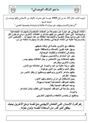 أجريت أبحاث خلال 25 سنة من قبل 1000 مؤسسة على عشرات الألوف من الأشخاص وكلها توصلت إلى 
2 
ما هو الذكاء الوجداني؟ 
النتيجة نفسها : 
”إن نجاح الإنسان يتوقف على مهارات لا علاقة لها بشهاداته وتحصيله العلمي.“ 
الذكاء الوجداني هو عبارة عن مجموعة من الصفات الشخصية والمهارات الاجتماعية 
والوجدانية التى تمكن الشخص من تفهم مشاعر و انفعالات الآخرين، ومن ثم يكون أكثر 
قدرة علي ترشيد حياته النفسية والاجتماعية انطلاقا من هذه المهارات . فالشخص الذي 
يتسم بدرجة عالية من الذكاء الوجداني، يتصف بقدرات ومهارات تمكنه من أن: 
يتعاطف مع الآخرين خاصة في أوقات ضيقهم. · 
يسهل عليه تكوين الأصدقاء والمحافظة عليهم · 
يتحكم في الانفعالات والتقلبات الوجدانية. · 
يعبر عن المشاعر والأحاسيس بسهولة. · 
يتفهم المشكلات بين الأشخاص و يحل الخلافات بينهم بيسر. · 
يحترم الآخرين ويقدرهم. · 
يظهر درجة عالية من الود والمودة في تعاملاته مع الناس. · 
يحقق الحب والتقدير من الذين يعرفونه . · 
يتفهم مشاعر الآخرين ودوافعهم ويستطيع أن ينظر للأمور من · 
وجهات نظرهم. 
يميل للاستقلال في الرأي والحكم وفهم الأمور. · 
يتكيف للمواقف الاجتماعية الجديدة بسهولة. · 
يواجه المواقف الصعبة بثقة. · 
يشعر بالراحة في المواقف الحميمية التي تتطلب تبادل المشاعر · 
والمودة. 
يستطيع أن يتصدى للأخطاء والامتهان الخارجي. · 
هو قدرة الإنسان على التعامل الإيجابي مع نفسه ومع الآخرين بحيث 
يحقق أكبر قدر من السعادة لنفسه ولمن حوله. 
 