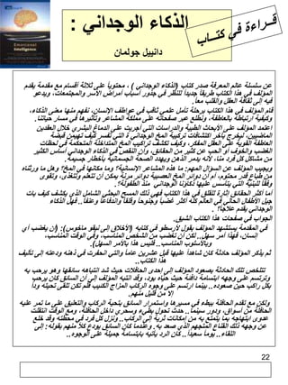 22 
الذكاء الوجداني : 
دانييل جولمان 
عن سلسلة عالم المعرفة صدر كتاب )الذكاء الوجداني ( ، محتوياً على ثلاثة أقسام مع مقدمة يقدم 
المؤلف في هذا الكتاب طريقاً جديداً للنظر في جذور أسباب أمراض الأسر والمجتمعات، ويدعو 
فيه إلى ثقافة العقل والقلب مع ا.ً 
قام المؤلف في هذا الكتاب برحلة تأمل علمي ثاقب في عواطف الإنسان، نفهم منها معنى الذكاء، 
وكيفية ارتباطه بالعاطفة، ونطلع عبر صفحاته على مملكة المشاعر وتأثيرها في مسار حياتنا. 
اعتمد المؤلف على الأبحاث الطبية والدراسات التي أجريت على الدماغ البشري خلال العقدين 
الماضيين، ليخرج بآخر اكتشافات تركيبة المخ الوجداني ة التي تفسر كيف تهيمن قبضة 
العاطفة القوية على العقل المفكر، وكيف تكشف تراكيب المخ المتداخلة المتحكمة في لحظات 
الغضب والخوف أو الحب عن كثير من الحقائق، وأن النقص في الذكاء الوجداني أساس الكثير 
من مشاكل كل فرد منا، لأنه يدمر الذهن ويهدد الصحة الجسمانية بأخطار جسيمة. 
ويجيب المؤلف عن السؤال المهم: ما هذه المشاعر الإنسانية؟ وما مكانها في المخ؟ وهل ما ورثناه 
من طباع قدر محتوم، أم أن دوائر المخ العصبية دوائر مرنة يمكن أن تتعلم وتتغذى، وتقوى 
وفقاً للبنية التي يتأسس عليها ذكاؤنا الوجداني منذ الطفولة؟. 
أما أكثر الحقائق إثارة للقلق في هذا الكتاب فهي ذلك المسح البحثي الشامل الذي يكشف كيف بات 
جيل الأطفال الحالي في العالم كله أكثر غضباً وجنوحاً وقلقاً واندفاعاً وعنف ا.ً. فهل الذكاء 
الوجداني يقدم علاجاً؟ . 
الجواب في صفحات هذا الكتاب الشيق. 
في المقدمة يستشهد المؤلف بقول لأرسطو في كتابه )الأخلاق إلى نيقو ماخوس(: )أن يغضب أي 
إنسان، فهذا أمر سهل.. لكن أن تغضب من الشخص المناسب، وفي الوقت المناسب، 
وبالأسلوب المناسب.. فليس هذا بالأمر السهل(. 
ثم يذكر المؤلف حادثة كان شاهداً عليها قبل عشرين عاماً والتي انحفرت في ذهنه ودعته إلى تأليف 
هذا الكتاب.. 
تتلخص تلك الحادثة بصعود المؤلف إلى إحدى الحافلات حيث شد انتباهه سائقها وهو يرحب به 
وترتسم على وجهه ابتسامة دافئة حيث حيّاه بود، وقد انتبه المؤلف إلى أن السائق كان يرحب 
بكل راكب حين صعوده.. بينما ارتسم على وجوه الركاب المزاج الكئيب فلم تكن تلقى تحيته ود اً 
إلا من قليل منهم. 
ولكن مع تقدم الحافلة ببطء في مسيرها واستمرار السائق بتحية الركاب والتعليق على ما تمر عليه 
الحافلة من أسواق، ودور سينما.. حدث تحول بطيء وسحري داخل الحافلة، ومع الوقت انتقلت 
عدوى ابتهاجه بما يتمتع به من إمكانات ثرية إلى الركاب.. ونزل كل فرد في محطته وقد خلع 
عن وجهه ذلك القناع المتجهم الذي صعد به. وعندما كان السائق يودع كلاً منهم بقوله: إلى 
اللقاء.. يوماً سعيد ا.ً. كان الرد يأتيه بابتسامة جميلة على الوجوه.. 
 