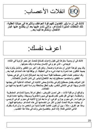 25 
انفلات الأعصاب: 
لاشك في أن ما يثير الفضول لفهم قوة العواطف وتأثيرها في حياتنا العقلية، 
تلك اللحظات المثيرة للمشاعر، والتي نندم عليها بعد أن ينقشع عنها غبار 
الانفعال، ونتذكرها فيما بعد.. 
اعرف نفسك: 
لاشك في أن وصية سقراط التي تقول )اعرف نفسك( تتحدث عن حجر الزاوية في الذكاء 
الوجداني ، الذي هو وعي الإنسان بمشاعره وقت حدوثها.. 
وقد يبدو للوهلة الأولى أن مشاعرنا واضحة.. ولكن قدراً أكبر من التفكير والتأمل يذكرنا بأننا 
جميعا غافلون عما شعرنا به تجاه شيء ما في الحقيقة، أو يوقظ فينا هذه المشاعر فيما بعد.. 
وقد استخدم علماء النفس مصطلحا ثقيلاً اسمه )ما بعد المعرفة( إشارة إلى الوعي بعملية 
التفكير واستخدموا مصطلح )ما بعد الانفعال( ليشير إلى تأمل الإنسان لانفعالاته.. 
لكن المؤلف يفضل مصطلح )الوعي بالذات( بمعنى الانتباه إلى الحالات الداخلية التي يعيشها 
الإنسان وبهذا الوعي التأملي للنفس، يقوم العقل بملاحظة ودراسة الخبرة نفسها بما فيها من 
انفعالات. 
والواقع أن مراقبة الذات - على أحسن الفروض - تحقق إدراكا رصينا للمشاعر المضطربة 
والمتقدمة، إنها في أقل تقدير تقدم نفسها في صورة ظاهرية وبسيطة، وكأنها عائدة لتوها 
من خبرة ما.. هي مجرى يوازي الوعي، أي ما بعد توزع الانتباه في مجرى الوعي الرئيسي، 
أو بجانبه، مدركة الحدث الجاري أكثر من انضمامها إلى هذه المشاعر، وضياعها فيها.. 
وهذا هو الفرق - مثلاً - بين أن تكون غاضبا غضبا شديداً من شخص ما، وأن تدرك بفكرك 
الذاتي التأملي قائلا : )أنا أشعر بالغضب( حتى وأنت في حالة هذا الغضب.. 
 