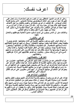 26 
اعرف نفسك: 
وعلى الرغم من التمييز المنطقي بين أن نكون مدركين لمشاعرنا، وأن نعمل على 
تغييرها، نجد أن جون ماير العالم السيكولوجي بجامعة هامبشير، الذي وضع نظرية 
الذكاء الوجداني ، قد اكتشف أن الوعي بالمشاعر والقيام بالأفعال من أجل الأهداف 
العملية كلها عادة جنبا إلى جنب ويداً بيد.. ذلك لأن مجرد إدراكنا أن المزاج سيء، 
فهذا معناه الرغبة في التخلص منه والتعرف على الحالة النفسية شيء متميز عما 
نبذله من جهود حتى لا نقوم بفعل ما بدافع انفعالي. 
واكتشف ماير أن الناس يميلون إلى اتباع أساليب متميزة للعناية بعواطفهم والتعامل 
معها: 
الوعي بالنفس: 
إن أولئك البشر الذين يدركون حالتهم النفسية في أثناء معايشتها، عندهم بصورة 
متفهمة بعض الحنكة فيما يخص حياتهم الانفعالية.. ويمثل إدراكهم الواضح لانفعالاتهم 
أساسا لسماتهم الشخصية.. هم شخصيات استقلالية واثقة من إمكاناتها، ويتمتعون 
بصحة نفسية جيدة، ويميلون أيضا إلى النظر للحياة نظرة إيجابية. وعندما يتكدر 
مزاجهم لا يجترونها ولا تستبد بأفكارهم، هم أيضا قادرون على الخروج من مزاجهم 
السيء في أسرع وقت ممكن.. باختصار تساعدهم عقلانيتهم على إدارة عواطفهم 
وانفعالاتهم.. 
الغارقون بانفعالاتهم: 
هؤلاء الأشخاص هم من يشعرون غالبا بأنهم غارقون في انفعالاتهم، عاجزون عن 
الخروج منها، وكأن حالتهم النفسية قد تملكتهم تمام ا.ً هم أيضا متقلبو المزاج، غير 
مدركين تماما لمشاعرهم إلى الدرجة التي يضيعون فيها ويتيهون عن أهدافهم إلى حد 
ما، ومن ثم فهم قليلاً ما يحاولون الهرب من حالتهم النفسية السيئة، كما يشعرون 
بعجزهم عن التحكم في حياتهم الوجداني ة.. إنهم أناس مغلوبون على أمرهم، فاقدو 
السيطرة على عواطفهم.. 
المتقبلون لمشاعرهم: 
هؤلاء على الرغم من وضوح رؤيتهم بالنسبة لمشاعرهم، فإنهم يميلون لتقبل حالتهم 
النفسية، دون محاولة تغييرها، ويبدو أن هناك مجموعتين من المتقبلين لمشاعرهم: 
المجموعة الأولى: تشمل من هم عادة في حالة مزاجية جيدة، ومن ثم ليس لديهم دافع 
لتغييرها.. والمجموعة الثانية تشمل من لهم رؤية واضحة لحالتهم النفسية ومع ذلك 
حين يتعرضون لحالة نفسية سيئة، يتقبلونها كأمر واقع، ولا يفعلون أي شيء لتغييرها 
على الرغم من اكتئابهم. وهذا النموذج من المتقبلين يدخل في إطار المكتئبين الذين 
استكانوا لليأس.. 
 