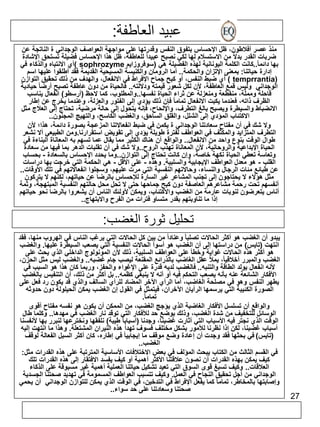 27 
عبيد العاطفة: 
منذ عصر أفلاطون، ظل الإحساس بتفوق النفس وقدرتها على مواجهة العواصف الوجداني ة الناتجة عن 
ضربات القدر بدلاً من الاستسلام لها لكي نصبح عبيداً للعاطفة، ظل هذا الإحساس فضيلة تستحق الإشادة 
أي الانتباه والذكاء في ) sophrozyme بها دائم ا.ً.كانت الكلمة اليونانية لهذه الفضيلة هي )سوفروزايم 
إدارة حياتنا: بمعنى الإتزان والحكمة.. أما الرومان والكنيسة المسيحية القديمة فقد أطلقوا عليها اسم 
أي ضبط النفس، أو كبح جماح الإفراط في الانفعال، والهدف من ذلك تحقيق التوازن ) temprrantia( 
الوجداني وليس قمع العاطفة، لأن لكل شعور قيمته ودلالته.. فالحياة من دون عاطفة تصبح أرضا حيادية 
قاحلة ومملّة، منقطعة ومنعزلة عن ثراء الحياة نفسها..والمطلوب، كما لاحظ )أرسطو( انفعال يناسب 
الظرف ذاته، فعندما يكبت الانفعال تماما فإن ذلك يؤدي إلى الفتور والعزلة، وعندما يخرج عن إطار 
الانضباط والسيطرة ويصبح بالغ التطرف، والإلحاح، فإنه يتحول إلى حالة مرضية، تحتاج إلى العلاج مثل 
الاكتئاب المؤدي إلى الشلل، والقلق الساحق، والغضب الكاسح، والتهيج المجنون.. 
ولا شك في أن مفتاح سعادتنا الوجداني ة يكمن في ضبط انفعالاتنا المزعجة بصورة دائمة، هذا؛ لأن 
التطرف المتزايد والمكثف في العواطف لفترة طويلة يؤدي إلى تقويض استقرارنا.ومن الطبيعي ألا نشعر 
طوال الوقت بنوع واحد من الانفعال.. والواقع أن هناك الكثير مما يقال عما تسهم به المعاناة البناءة في 
الحياة الإبداعية والروحانية، لأن المعاناة تهذب الروح..ولا شك في أن تقلبات الدهر بما فيها من سعادة 
وتعاسة تعطي الحياة نكهة خاصة، وإن كانت تحتاج إلى التوازن..وما يحدد الإحساس بالسعادة - بحساب 
القلب - هو معدل العواطف الإيجابية والسلبية. وهذه - على الأقل - هي الحكمة التي خرجت بها دراسات 
عن طبائع مئات الرجال والنساء، وحالاتهم النفسية التي مرت عليهم، وسجلوا انفعالاتهم في تلك الأوقات.. 
مثل هؤلاء لا يحتاجون إلى تجنب المشاعر غير السارة للإحساس بالرضا عن حياتهم، لكنهم لا يتركون 
أنفسهم تحت رحمة مشاعرهم العاصفة دون كبح جماحها حتى لا تحل محل حالتهم النفسية المبتهجة، وثمة 
أناس يتعرضون لنوبات عارمة من الغضب والاكتئاب، ويمكن لأولئك الناس أن يشعروا بالرضا نحو حياتهم 
إذا ما تناوبتهم بقدر متساو فترات من الفرح والابتهاج.. 
تحليل ثورة الغضب: 
يبدو أن الغضب هو أكثر الحالات تصلبا وعناداً من بين كل الحالات التي يرغب الناس في الهروب منها، فقد 
انتهت )تايس( من دراستها إلى أن الغضب هو أسوأ الحالات النفسية التي يصعب السيطرة عليها. والغضب 
هو أكثر هذه الحالات غواية وخطأ على العواطف السلبية، ذلك لأن المونولوج الداخلي الذي يحث على 
الغضب والمبرر أخلاقيا،ً يملأ عقل الغاضب بالذرائع المقنعة ليصب جام غضبه.. والغضب ليس مثل الحزن، 
لأنه انفعال يولد الطاقة والتنبه.. فالغضب لديه قدرة على الإغواء والحفز، وربما كان هذا هو السبب في 
الأفكار الشائعة عنه بأنه يصعب التحكم فيه أو أنه لا ينبغي كظمه.. بل أكثر من ذلك، أن التنفيس بالغضب 
يطهر النفس وهو في مصلحة الغاضب، أما الرأي الآخر المضاد للرأي السالف والذي قد يكون رد فعل على 
الصورة الكئيبة التي يرسمها الرأيان الآخران، فيتمثل في القول إن الغضب يمكن الحيلولة دون حدوثه 
تمام ا.ً 
والواقع أن تسلسل الأفكار الغاضبة الذي يؤجج الغضب، من الممكن أن يكون هو نفسه مفتاح أقوى 
الوسائل للتخفيف من شدة الغضب، وذلك بوضع حد للأفكار التي توقد نار الغضب في مهدها.. وكلما طال 
الوقت الذي نجتر فيه الأسباب التي أثارت غضبنا، وجدنا )أسبابا طيبة( نلفقها ونخترعها لنبرر بها لأنفسنا 
أسباب غضبنا، لكن إذا نظرنا للأمور بشكل مختلف فسوف تهدأ هذه النيران المشتعلة. وهذا ما انتهت إليه 
)تايس( في بحثها فقد وجدت أن إعادة وضع موقف ما إيجابيا في إطاره، كان أكثر السبل الفعالة لوقف 
الغضب.. 
في القسم الثالث من الكتاب يبحث المؤلف في بعض الاختلافات الأساسية المترتبة على هذه القدرات مثل: 
كيف يمكن بهذه القدرات أن نصون علاقتنا الأكثر أهمية أو كيف يفسد الافتقار إلى هذه القدرات تلك 
العلاقات.. وكيف تسبغ قوى السوق التي تعيد تشكيل حياتنا العملية أهمية غير مسبوقة على الذكاء 
الوجداني من أجل تحقيق النجاح في العمل. وكيف تتسبب العواطف المسمومة في تهديد صحتنا الجسدية 
وإصابتها بالمخاطر، تماما كما يفعل الإفراط في التدخين، في الوقت الذي يمكن للتوازن الوجداني أن يحمي 
صحتنا وسعادتنا على حد سواء.. 
 
