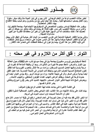 29 
جـــذور التعصب : 
تعتبر حالات التعصب نوعا من التعلم الوجداني الذي يجري في تيار الحياة منذ وقت مبكر، مكونا ردود أفعال يصعب استئصالها كلية.. يحدث هذا أيضا حتى مع من يشعرون وهم شباب بخطأ الاقتناع 
بهذه الأفكار المتعصبة.. 
ويفسر هذه الحقيقة توماس بيتجرو المتخصص في السيكولوجيا الاجتماعية، بجامعة كاليفورنيا، 
والذي درس مشكلة التعصب على مدى عقود قائلا : قد يحدث في وقت متأخر من حياتك أن تغير 
تعصبك هذا، لكنك ستكتشف أنه من السهل عليك كثيراً أن تغير من معتقداتك الفكرية عن تغيير 
مشاعرك العميقة.. 
وتأتي جزئيا الأفكار النمطية الشائعة التي تكرس التعصب من آليات أكثر حيادية في العقل الذي يجعل 
كل أنواع الأفكار النمطية مؤكدة بذاتها. هذا لأن الناس عموما على استعداد سريع لتذكر اللحظات 
التي تؤيد الأفكار من هذا النوع، بينما ينزعون إلى إسقاط اللحظات التي تتحدى هذه الأفكار.. 
التوتر : قلق أكثر من اللازم و في غير محله : 
لاحظ السيكولوجي )بروس ماكوين( بجامعة بيل في بحث موسّع نشره عام 1993 م حول العلاقة 
بين التوتر والمرض، لاحظ مجموعة كبيرة من التأثيرات.. وجد أن وظيفة المناعة قد تغيرت إلى 
درجة يتسارع فيها العامل المسبب للسرطان، وزادت سرعة التأثر بالعدوى الفيروسية كما تفاقم 
تكون الصفائح المسببة لتصلب الشرايين وتجلط الدم المؤدي إلى الذبحة الصدرية. كما عجل القلق 
أيضا ببداية مرض السكر وأثر في نتيجة علاجه، وزاد من نوبات الربو.. وقد يؤدي التوتر أيضا إلى 
حدوث قرحة في المعدة، ويفاقم أعراض التهاب غشاء القولون المخاطي، والتهاب الأمعاء.. 
ويتعرض المخ ذاته نتيجة لتأثير التوتر المستمر، للإجهاد الشديد الذي يضر )قرن آمون( وبالتالي 
يضر الذاكرة نفسها.. 
في الكلمة الأخيرة التي جاءت ختاما لهذا الكتاب الرائع يقول المؤلف: 
بينما كنت على وشك الانتهاء من هذا الكتاب، لفت انتباهي بعض الأخبار الصحافية المثيرة للقلق، 
تعلن أن الأسلحة أصبحت أول أسباب الموت في أمريكا. 
أما الخبر الثاني فقد جاء فيه أن معدل الجريمة في العام الماضي ارتفع إلى 3% أما مصدر الانزعاج 
الأكبر فقد أورده الخبر الذي تنبأ على لسان أحد علماء الجريمة، بأننا نعيش الآن فترة هجوع تسبق 
عاصفة إجرامية ستهب علينا في العقد القادم.. والسبب في رأيه أن الجرائم التي يرتكبها المراهقون 
في سن الرابعة عشرة والخامسة عشرة في تصاعد مستمر.. هذه المجموعة السنية ستبلغ من العمر 
في العقد القادم الثامنة عشرة إلى الرابعة والعشرين، أي العمر الذي تصل فيه جرائم العنف إلى 
الذروة لدى المنخرط في العمل الإجرامي.. 
 