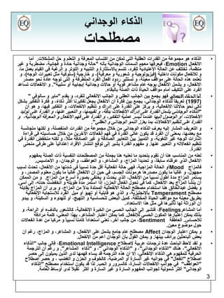3 
الذكاء الوجداني 
مصطلحات 
• الذكاء هو مجموعة من القدرات العقلية التي تمكن من اكتساب المعرفة و التعلم و حل المشكلات. أما 
فيعرفها معجم السمات الوجدانية بأنه "حالة وجدانية حادة و فجائية، مضطربة و غير ،Emotion الانفعال 
منظمة، تختلف عن الحالة الاعتيادية للفرد، تتسم بالاستثارة و التنبيه و التوتر و الرغبة في القيام بعمل ما، 
و للانفعال مكونات داخلية )فيزيولوجية و شعورية و معرفية(، و خارجية )سلوكية مثل تعبيرات الوجه(، و 
تعتمد هذه الحالة على مواقف معينة، و تستثير ردود أفعال الفرد المتطرفة و التي توجه عادة نحو مصدر 
الانفعال، و يشمل الانفعال بوجه عام مشاعر قوية أو حالات وجدانية إيجابية أو سلبية". و الانفعالات تساعد 
الفرد على التكيف أمام مواقف الحياة ذات الصلة بالبقاء. 
• أما الذكاء الانفعالي فهو يجمع بين الجانب العقلي و الجانب الانفعالي للفرد، و يقدم "ماير و سالوفي " 
1997 ( تعريفا للذكاء الوجداني، يجمع بين فكرة أن الانفعال يجعل تفكيرنا أكثر ذكاءً، و فكرة التفكير بشكل ( 
ذكي نحو حالاتنا الانفعالية، و يركز على القدرة على إدراك و تنظيم الانفعالات، و التفكير فيها، و هو أن 
"الذكاء الوجادني يشمل القدرة على إدراك الانفعالات بدقة، و تقييمها، و التعبير عنها، و القدرة على توليد 
الانفعالات، أو الوصول إليها عندما تيسر عملية التفكير، و القدرة على فهم الانفعال و المعرفة الوجدانية، و 
القدرة على تنظيم الانفعالات بما يعزز النمو الوجداني و العقلي". 
• و التعريف المشار إليه يعرف الذكاء الوجداني من خلال مجموعة من القدرات المنفصلة، و لكنها متجانسة 
مع بعضها، بمعنى أن الفرد قد يكون عالي القدرة في فهم انفعالات الآخرين من خلال حساسيته في قراءة 
إشارات الوجه غير اللغوية، و التمييز بين التعابير الصادقة و غير الصادقة مثلاً، و لكنه منخفض القدرة في 
تنظيم انفعالاته و التعبير عنها. و مفهوم القدرة يشير إلى توقع انتشار الأفراد إعتداليا على طرفي منحنى 
القدرة. 
• لعله من المناسب هنا أن تقوم بتحديد ما نعنيه هنا بجملة من المصطلحات النفسية ذات الصلة بمفهوم 
الانفعال الذي عرفناه سابقا،ً و تحديداً المزاج، و المشاعر، و العواطف، و الوجدان، و الأحاسيس. 
أو الحالة المزاجية، فهي حالة انفعالية أقل حدة نسبيا في شدتها من الانفعال، تحدث لسبب Mood • فالمزاج 
مجهول، و غالبا ما يكون مصدرها هرمونات الجسم، في حين أن الانفعال غالبا ما يكون معلوم المصدر، و 
يستمر المزاج مدة أطول نسبيا من الإنفعال، الذي يحدث و يختفي بصورة أسرع من المزاج. و من الممكن 
أن ينشأ المزاج بعد الانفعال، كما في تحول انفعال الحزن، إذا استمر مدة طويلة و انخفضت حدته، إلى أسى. 
و يفضل عبدالخالق هنا استخدام مصطلح الحالة الانفعالية الممتدة بدلاً من المزاج، و يرى أن المزاج يقابله 
بالإنجليزية، و الذي هو قابلية أو تهيؤ أو ميل الفرد للاستجابة الإنفعالية Temperament مصطلح 
بطريق معينة مع مواقف الحياة المختلفة، كميل البعض للحساسية و التهيج، أو للهدوء و السكينة، و يبدو 
أن الوراثة لها تأثيرها في مثل هذا الاستعداد. 
فتشير إلى الجانب الحسي من الخبرة الإنفعالية، كالشعور بالدفء أو الراحة، و ،Feelings • أما المشاعر 
بذلك يمكن إعتبارها المكون الحسي للإنفعال. كما يمكن اعتبار المشاعر، بهذا المعني، كلمة مرادفة 
من جانب آخر، تعني استعداداً كامنا نسبيا و مركبا من عدة انفعالات ،Sentiment للاحساس. العاطفة 
حول موضوع معين. 
مصطلح عام جامع يشمل على الانفعال، و المشاعر، و المزاج، رغم أن Affect • و يمكن اعتبار الوجدان 
بعض الباحثين يرادف بينها. و يمكن القول بأن الوجدان أعم من الإنفعال. 
فإلى جانب "الذكاء ،Emotional Intelligence • و لقد لاحظ الباحث عدة ترجمات عربية لإصطلاح 
الانفعالي"، هناك "الذكاء الوجداني"، و "الذكاء الوجداني "، و "ذكاء المشاعر". و رغم أن الترجمة 
الحرفية للمفهوم هي الذكاء الإنفعالي، إلا أن هذه الترجمة قد يساء فهمها لدى الذين يميلون إلى حصر 
اصطلاح "انفعال" في جوانبه غير السارة أو المرضية، كالخوف و الحزن و الغضب ، و حصر اصطلاح 
"العواطف" في جوانب الانفعالات السارة، كالسرور و الحب. لذا قد يكون استخدام مصطلح "الذكاء 
الوجداني" أكثر شمولية لجوانب المفهوم السارة و غير السارة و أكثر تقبلاً لدى أوساط العامة. 
 