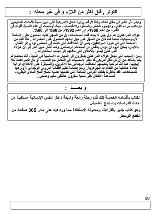 30 
التوتر , قلق أكثر من اللازم و في غير محله : 
وتبدو نذر الشر في مقال ثالث، وفقا لأرقام وزارة العدل الأمريكية التي تبين نسبة الأحداث المتهمين 
بارتكاب جرائم القتل، والهجوم الخطر والسطو، والاغتصاب، حيث أوضحت أن هذه النسبة قفزت في 
.% الفترة من العام 1988 م إلى العام 1992 م من 68 % إلى 80 
هؤلاء المراهقون هم أول جيل لا يملك فقط المسدسات، بل من السهل عليه الحصول على الأسلحة 
الأوتوماتيكية، تماما كما كان من السهل على جيل آبائهم الحصول على المخدرات.. هذا الكم من 
الأسلحة التي في حوزة المراهقين، يعني أن الخلافات التي كانت في الماضي تؤدي إلى القتال 
بالأيدي، يمكن اليوم أن تؤدي بالفعل إلى استخدام الرصاص. وكما أشار خبير آخر إلى أن هؤلاء 
المراهقين ليسوا بالأخلاق التي تدفعهم إلى تجنب المشاجرات.. 
ومن الأسباب التي تجعل هؤلاء المراهقين يفتقرون إلى المهارات الأساسية في الحياة، أننا مجتمع لم 
يعبأ بالتأكد من أن كل طفل أمريكي قد تعلم الأساسيات في التعامل مع الغضب، أو حل الصراعات حلاً 
إيجابيا،ً كما أننا لم نعبأ بتعليمهم التعاطف الوجداني مع الآخرين، والسيطرة على الاندفاع، أو أية 
كفاءة عاطفية من الكفاءات الجوهرية.. ومع إهمالنا تعليم أطفالنا الدروس الوجداني ة وتركها 
للمصادفات، فقد خاطرنا بفقدنا الفرص المتاحة التي تقدمها عملية نضج المخ المادي البطيء، 
لمساعدة الأطفال على تنمية مخزون عاطفي سليم وصحي.. 
و بعـــــد : 
الكتاب بأقسامه الخمسة تلك قدم رحلة رائعة وشيقة داخل النفس الإنسانية مستفيداً من 
أحدث الدراسات والنتائج العلمية.. 
وهو كتاب جدير بالقراءة، ومحاولة الإستفادة مما ورد فيه على مدار 365 صفحة من 
القطع الوسط.. 
