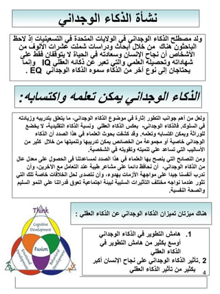 هناك ميزتان تميزان الذكاء الوجداني عن الذكاء العقلي : 
4 
نشأة الذكاء الوجداني 
ولد مصطلح الذكاء الوجداني في الولايات المتحدة في التسعينيات إذ لاحظ 
الباحثون هناك من خلال أبحاث ودراسات شملت عشرات الألوف من 
الأشخاص أن نجاح الإنسان وسعادته في الحياة لا يتوقفان فقط على 
وإنما IQ شهاداته وتحصيله العلمي والتي تعبر عن ذكائه العقلي 
. EQ يحتاجان إلى نوع آخر من الذكاء سموه الذكاء الوجداني 
الذكاء الوجداني يمكن تعلمه واكتسابه: 
ولعل من أهم جوانب التطور إثارة في موضوع الذكاء الوجداني، ما يتعلق بتدريبه وزيادته 
في السلوك. فالذكاء الوجداني- بعكس الذكاء العقلي ونسبة الذكاء التقليدية- لا يخضع 
للوراثة ويمكن اكتسابه وتعلمه. وقد كشفت بحوث العلماء في هذا الصدد أن الذكاء 
الوجداني خاصية أو مجموعة من الخصائص يمكن تدريبها وتنميتها من خلال كثير من 
الأساليب التي تساعد علي تنميته وتقويته في الشخصية. 
ومن النصائح التي ينصح بها العلماء في هذا الصدد لمساعدتنا فى الحصول على معدل عال 
من الذكاء الوجداني، أن نحافظ دائما على مشاعر طيبة عند التعامل مع الآخرين، وأن 
ندرب أنفسنا جيدا على مواجهة الأزمات بهدوء، وأن نتصدى لحل الخلافات خاصة تلك التي 
تثور عندما نواجه مختلف التأثيرات السلبية لبيئة اجتماعية تعوق قدراتنا علي النمو السليم 
والصحة النفسية. 
1. هامش التطوير في الذكاء الوجداني 
أوسع بكثير من هامش التطوير في 
الذكاء العقلي 
2 .تأثير الذكاء الوجداني على نجاح الإنسان أكبر 
بكثير من تأثير الذكاء العقلي 
 