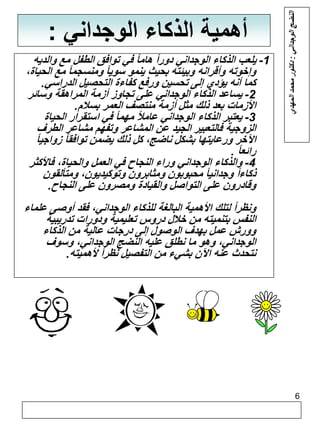 6 
أهمية الذكاء الوجداني : 
-1 يلعب الذكاء الوجداني دوراً هاماً في توافق الطفل مع والديه 
وإخوته وأقرانه وبيئته بحيث ينمو سوياً ومنسجماً مع الحياة، 
كما أنه يؤدي إلى تحسين ورفع كفاءة التحصيل الدراسي. 
-2 يساعد الذكاء الوجداني على تجاوز أزمة المراهقة وسائر 
الأزمات بعد ذلك مثل أزمة منتصف العمر بسلام. 
-3 يعتبر الذكاء الوجداني عاملاً مهماً في استقرار الحياة 
الزوجية فالتعبير الجيد عن المشاعر وتفهم مشاعر الطرف 
الآخر ورعايتها بشكل ناضج، كل ذلك يضمن توافقاً زواجياً 
رائعاً . 
-4 والذكاء الوجداني وراء النجاح في العمل والحياة، فالأكثر 
ذكاءاً وجدانياً محبوبون ومثابرون وتوكيديون، ومتألقون 
وقادرون على التواصل والقيادة ومصرون على النجاح. 
ونظراً لتلك الأهمية البالغة للذكاء الوجداني، فقد أوصى علماء 
النفس بتنميته من خلال دروس تعليمية ودورات تدريبية 
وورش عمل بهدف الوصول إلى درجات عالية من الذكاء 
الوجداني، وهو ما نطلق عليه النضج الوجداني، وسوف 
نتحدث عنه الآن بشيء من التفصيل نظراً لأهميته. 
النضج الوجداني : دكتور محمد المهدي 
 