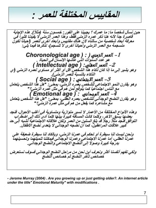 7 
المقاييس المختلفة للعمر : 
حين نسأل شخصاً ما: ما عمرك ؟ يجيبنا على الفور: خمسون سنة )مثلاً (. هذه الإجابة 
قاصرة جداً لأنه هنا ذكر عمره الزمني فقط، وهذا العمر الزمني لا يفيدنا كثير اً في 
معرفة أبعاد شخصية من سألناه لأن هناك مقاييس وأبعاد أخرى للعمر )أحياناً تكون 
منسجمة مع العمر الزمني وأحياناً أخرى لا تنسجم(، نذكرها فيما يلي: 
Choronological age ) : ( -1 العمر الزمني 
-2 هاول ععدمدر االلسعنق ولاتي التي عاشها الإنسان في الحياة . ( Intellectual age ) : 
وهو يشير إلى ما إذا كان ذكاء هذا الشخص أقل أو أكثر أو مساوي لعمره الزمني )أي 
-3 العمارل ذاكلااءج تبا ملانعسب ي ة للعمر الزمني(. ( Social age ) : 
وهو يقارن النمو الاجتماعي للشخص بعمره الزمني، بمعنى: "هل هذا الشخص يتعامل 
مع 4ال-ناال سع امجرت امالوعي جاً دكامنا ي يت وقع لمن هم في مثل عمره الزمني؟"( Emotional age ) : 
وهو يقارن النضج الوجداني للشخص بعمره العقلي، بمعنى: "هل هذا الشخص يتعامل 
مع مشاعره كما يفعل من هم في مثل عمره الزمني؟" 
وهذه الأنواع المختلفة من الأعمار لا تسير متوازية ومتساوية في أغلب الأحوال، فنجد 
بعضها يسبق الآخر، وكلما كانت المسافة كبيرة بينها كلما أدى ذلك إلى اضطراب 
التوافق فنجد مثلاً رجلاً قد بلغ الستين من العمر ولكن علاقاته الاجتماعية تشبه إلى حد 
كبير علاقات المراهقين، كما أن نضجه الوجداني لا يتعدى نضج الأطفال. 
ونحن ليست لنا سيطرة أو تحكم في عمرنا الزمني، وبالكاد لنا سيطرة ضعيفة على 
عمرنا العقلي، أما عمرنا الاجتماعي وعمرنا الوجداني فيمكننا تنميتهما وتحسينهما 
بدرجة كبيرة وصولاً إلى النضج الاجتماعي والنضج الوجداني. 
ولكي نفهم أنفسنا أكثر ونعرف أين نحن من مراحل النضج الوجداني فسوف نستعرض 
خصائص تأخر النضج ثم خصائص النضج 
- Jerome Murray (2004) . Are you growing up or just getting older?. An internet article 
under the title" Emotional Maturity" with modifications . 
 