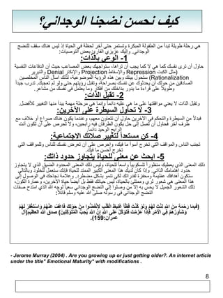 8 
كيف نحسن نضجنا الوجداني؟ 
هي رحلة طويلة تبدأ من الطفولة المبكرة وتستمر حتى آخر لحظة في الحياة إذ ليس هناك سقف للنضج 
الوجداني. وإليك عزيزي القارئ بعض التوصيات: 
-1 الوعي بالذات: 
حاول أن ترى نفسك كما هي لا كما يجب أن تراها، ستواجهك بعض المصاعب حيث أن الدفاعات النفسية 
والتبرير Denial والإنكار Projection والإسقاط Repression )مثل الكبت 
ستحول بينك وبين هذه الرؤية الموضوعية، لذلك اسأل الناس المخلصين )Rationalization 
الصادقين من حولك أن يحدثوك عن نفسك بصراحة، وتقبل رؤيتهم حتى ولو لم تعجبك. تدرب جيداً 
وطويلاً على قراءة ما يدور بداخلك من أفكار وما يعتمل في نفسك من مشاعر. 
-2 تقبل الذات: 
وتقبل الذات لا يعني موافقتها على ما هي عليه دائما وإنما هي مرحلة مهمة يبدأ منها التغيير للأفضل. 
-3 لا تحاول السيطرة على الآخرين: 
فبدلاً من السيطرة والتحكم في الآخرين حاول أن تتعاون معهم، وعندما يكون هناك صراع أو خلاف مع 
طرف آخر فحاول أن تصل إلى حل يكون الطرفان فيه رابحين، ولا تحرص على أن تكون أنت 
الرابح الوحيد دائم ا.ً 
-4 كن مستعداً لتغيير صلاتك الاجتماعية: 
تجنب الناس والمواقف التي تخرج أسوأ ما فيك، واحرص على أن تعرض نفسك للناس وللمواقف التي 
تخرج أحسن ما فيك. 
-5 ابحث عن معنى للحياة يتجاوز حدود ذاتك: 
ذلك المعنى الذي يعطيك منظوراً تلسكوبيا واسعا للحياة، وليس ذلك المعنى المحدود الضيق الذي لا يتجاوز 
حدود اهتمامك الذاتي. وإذا كان لديك هذا المعنى الكبير الممتد للحياة فإنك ستعمل للخلود وبالتالي 
ستكون أهدافك عظيمة ومحفزة لقدراتك لكي تنمو بشكل مضطرد. وعلامة نجاحك في الوصول إلى 
هذا المعنى هي شعور ثري وممتلئ بالحياة، ليس حياتك فقط بل أيضا حياة الآخرين، وعمارة الكون، 
ذلك الشعور الجميل لا يحس به إلا من وصلوا إلى النضج الوجداني سعيا لوجه الله الذي امتدح صفات 
النضج الوجداني في رسوله صلى الله عليه وسلم قائلا : 
)فَبِمَا رَحْمَةٍ مِنَ اهللَِّ لِنْتَ لَهُمْ وَلَوْ كُنْتَ فَظّا غَلِيظَ ا لقَلْبِ لَانْفَضُّوا مِنْ حَوْلِكَ فَاعْفُ عَنْهُمْ وَ اسْتَغْفِرْ لَهُمْ 
وَشَاوِرْهُمْ فِي الْأَمْرِ فَإِذَا عَزَمْتَ فَتَوَهكلْ عَلَى اهللَِّ إِهن اهللََّ يُحِبُّ الْمُتَوَكِّلِينَ ( صدق الله العظيم)آل 
.) عمران: 159 
- Jerome Murray (2004) . Are you growing up or just getting older?. An internet article 
under the title" Emotional Maturity" with modifications . 
 
