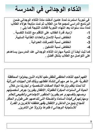 9 
الذكاء الوجداني في المدرسة 
في تجربة استمرت لمدة عامين أدُخلت مادة الذكاء الوجداني ضمن 
البرنامج الدراسي لمجموعة من الطلاب ثم تمت متابعة هؤلاء الطلاب 
لمدة ست سنوات بعد انتهاء التجربة فكانت النتيجة كما يلي : 
-1 ازدياد قدرة الطلاب على التأقلم مع الشدة النفسية . 
-2 انخفاض نسبة الإدمان والعادات الغذائية السلبية. 
-3 انخفاض نسبة التصرفات العدوانية . 
-4 انخفاض نسبة التدخين . 
كما ثبت أيضا أن تنمية مهارات الذكاء الوجداني عند المدرسين يساعدهم 
على التواصل مع الطلاب بشكل أفضل . 
الفهم الجيد للذكاء العاطفى للطفل مفيد للأباء الذين يحاولوا المحافظة 
النظرية على ما هو مهم في تنشأة أطفالهم وبذلك فان الجينات الوراثية 
لنا تمدنا بنظم ونزعة اتجاة الصفات الشخصية و تجاربنا من خلال 
الحياة فى السنوات المبكرة للطفولة. الأطفال يطوروا جوهر شخصيتهم 
وحسهم بانفسهم و هم يطوروا المنظور الاجتماعي والطبيعي للعالم 
ومهارتهم فى قيادة السائدة والضحلة التى تتدعمهم على طول و الحافز 
للنجاح ينبع من الداخل و الأطفال يظهرعاطفته للأخرين و القدرة 
للأستجابة الوجداني ة طلوعاً ونزولاً عن الأخرين. 
 