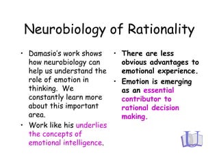 Neurobiology of Rationality
• Damasio’s work shows
how neurobiology can
help us understand the
role of emotion in
thinking. We
constantly learn more
about this important
area.
• Work like his underlies
the concepts of
emotional intelligence.
• There are less
obvious advantages to
emotional experience.
• Emotion is emerging
as an essential
contributor to
rational decision
making.
 