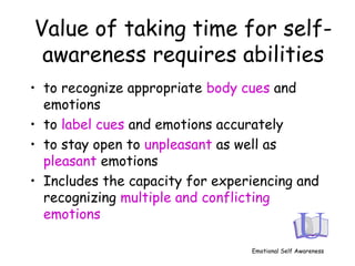 Value of taking time for self-
awareness requires abilities
• to recognize appropriate body cues and
emotions
• to label cues and emotions accurately
• to stay open to unpleasant as well as
pleasant emotions
• Includes the capacity for experiencing and
recognizing multiple and conflicting
emotions
Emotional Self Awareness
 
