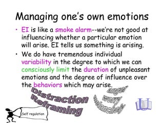 Managing one’s own emotions
• EI is like a smoke alarm--we’re not good at
influencing whether a particular emotion
will arise. EI tells us something is arising.
• We do have tremendous individual
variability in the degree to which we can
consciously limit the duration of unpleasant
emotions and the degree of influence over
the behaviors which may arise.
Self regulation
 
