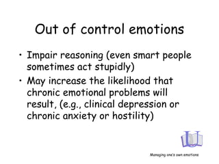Out of control emotions
• Impair reasoning (even smart people
sometimes act stupidly)
• May increase the likelihood that
chronic emotional problems will
result, (e.g., clinical depression or
chronic anxiety or hostility)
Managing one’s own emotions
 
