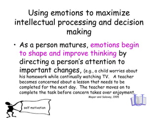 Using emotions to maximize
intellectual processing and decision
making
• As a person matures, emotions begin
to shape and improve thinking by
directing a person’s attention to
important changes, (e.g., a child worries about
his homework while continually watching TV. A teacher
becomes concerned about a lesson that needs to be
completed for the next day. The teacher moves on to
complete the task before concern takes over enjoyment.
Mayer and Salovey, 1995
self motivation
 