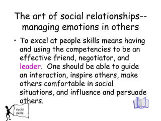 The art of social relationships--
managing emotions in others
• To excel at people skills means having
and using the competencies to be an
effective friend, negotiator, and
leader. One should be able to guide
an interaction, inspire others, make
others comfortable in social
situations, and influence and persuade
others.
social
skills
 