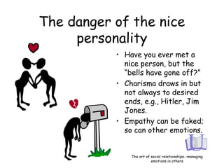 The danger of the nice
personality
• Have you ever met a
nice person, but the
“bells have gone off?”
• Charisma draws in but
not always to desired
ends, e.g., Hitler, Jim
Jones.
• Empathy can be faked;
so can other emotions.
The art of social relationships--managing
emotions in others
 