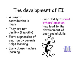 The development of EI
• A genetic
contribution is
likely
• They are not
destiny (timidity)
• Early expression of
emotion by parents
helps learning
• Early abuse hinders
learning
• Poor ability to read
others’ emotion
may lead to the
development of
poor social skills.
 