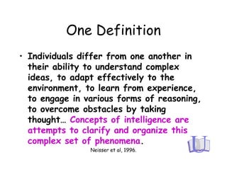 One Definition
• Individuals differ from one another in
their ability to understand complex
ideas, to adapt effectively to the
environment, to learn from experience,
to engage in various forms of reasoning,
to overcome obstacles by taking
thought… Concepts of intelligence are
attempts to clarify and organize this
complex set of phenomena.
Neisser et al, 1996.
 
