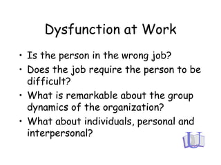 Dysfunction at Work
• Is the person in the wrong job?
• Does the job require the person to be
difficult?
• What is remarkable about the group
dynamics of the organization?
• What about individuals, personal and
interpersonal?
 