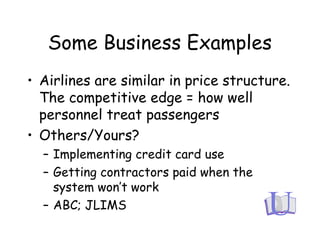 Some Business Examples
• Airlines are similar in price structure.
The competitive edge = how well
personnel treat passengers
• Others/Yours?
– Implementing credit card use
– Getting contractors paid when the
system won’t work
– ABC; JLIMS
 