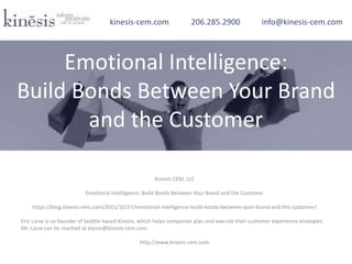 Kinesis CEM, LLC
Emotional Intelligence: Build Bonds Between Your Brand and the Customer
https://blog.kinesis-cem.com/2015/10/27/emotional-intelligence-build-bonds-between-your-brand-and-the-customer/
Eric Larse is co-founder of Seattle-based Kinesis, which helps companies plan and execute their customer experience strategies.
Mr. Larse can be reached at elarse@kinesis-cem.com.
http://www.kinesis-cem.com
kinesis-cem.com 206.285.2900 info@kinesis-cem.com
Emotional Intelligence:
Build Bonds Between Your Brand
and the Customer
 