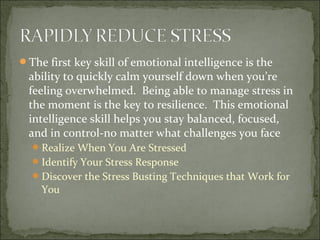 The first key skill of emotional intelligence is the
ability to quickly calm yourself down when you’re
feeling overwhelmed. Being able to manage stress in
the moment is the key to resilience. This emotional
intelligence skill helps you stay balanced, focused,
and in control-no matter what challenges you face
Realize When You Are Stressed
Identify Your Stress Response
Discover the Stress Busting Techniques that Work for
You
 